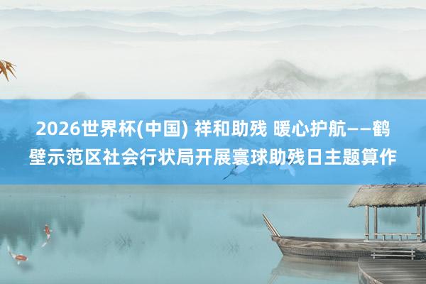 2026世界杯(中國(guó)) 祥和助殘 暖心護(hù)航——鶴壁示范區(qū)社會(huì)行狀局開展寰球助殘日主題算作