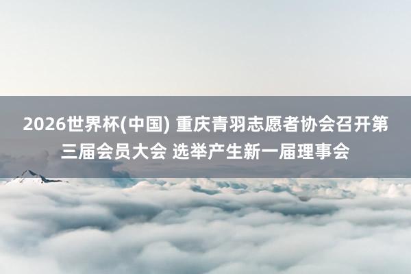 2026世界杯(中國(guó)) 重慶青羽志愿者協(xié)會(huì)召開(kāi)第三屆會(huì)員大會(huì) 選舉產(chǎn)生新一屆理事會(huì)