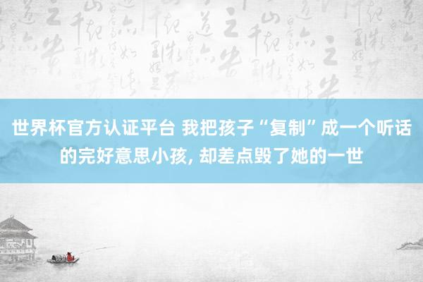 世界杯官方認證平臺 我把孩子“復制”成一個聽話的完好意思小孩， 卻差點毀了她的一世