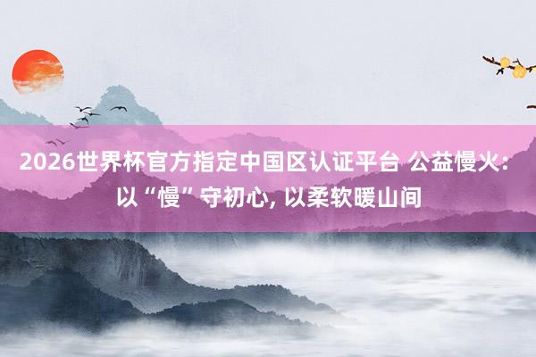 2026世界杯官方指定中國區認證平臺 公益慢火: 以“慢”守初心， 以柔軟暖山間