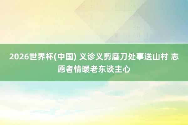 2026世界杯(中國) 義診義剪磨刀處事送山村 志愿者情暖老東談主心