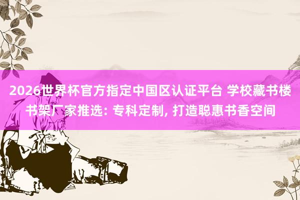 2026世界杯官方指定中國(guó)區(qū)認(rèn)證平臺(tái) 學(xué)校藏書(shū)樓書(shū)架廠家推選: 專(zhuān)科定制， 打造聰惠書(shū)香空間