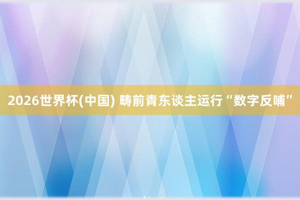 2026世界杯(中國) 疇前青東談主運行“數字反哺”