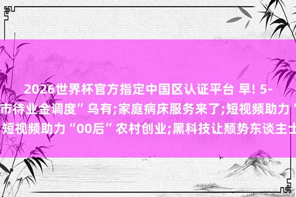 2026世界杯官方指定中國區(qū)認證平臺 早! 5-18丨官方辟謠: “北京市待業(yè)金調(diào)度”烏有;家庭病床服務(wù)來了;短視頻助力“00后”農(nóng)村創(chuàng)業(yè);黑科技讓頹勢東談主士有了更多可能