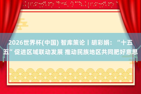 2026世界杯(中國(guó)) 智庫(kù)策論丨胡彩娟：“十五五”促進(jìn)區(qū)域聯(lián)動(dòng)發(fā)展 推動(dòng)民族地區(qū)共同肥好意思