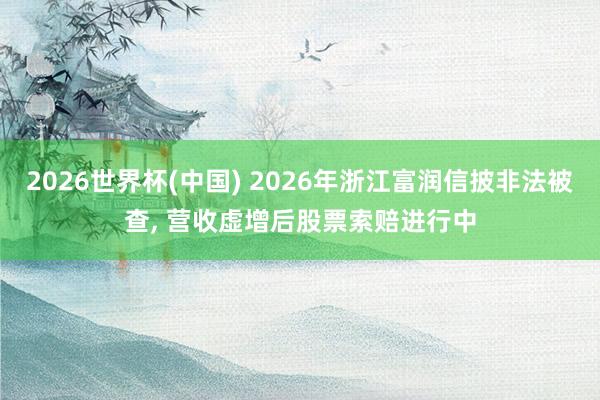 2026世界杯(中國) 2026年浙江富潤信披非法被查， 營收虛增后股票索賠進行中