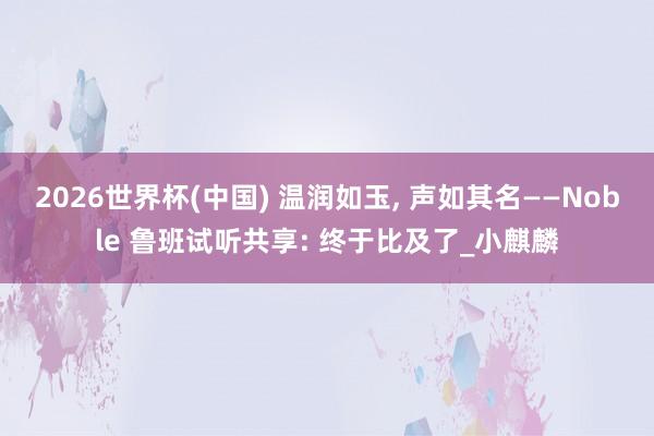 2026世界杯(中國) 溫潤如玉， 聲如其名——Noble 魯班試聽共享: 終于比及了_小麒麟