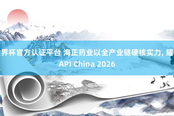 世界杯官方認證平臺 海正藥業(yè)以全產業(yè)鏈硬核實力， 耀眼API China 2026