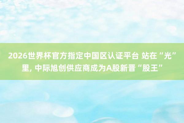 2026世界杯官方指定中國區(qū)認(rèn)證平臺 站在“光”里， 中際旭創(chuàng)供應(yīng)商成為A股新晉“股王”