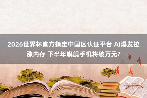 2026世界杯官方指定中國區認證平臺 AI爆發拉漲內存 下半年旗艦手機將破萬元?