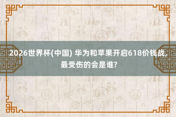 2026世界杯(中國) 華為和蘋果開啟618價錢戰(zhàn)， 最受傷的會是誰?
