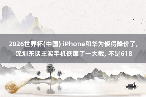 2026世界杯(中國(guó)) iPhone和華為倏得降價(jià)了， 深圳東談主買手機(jī)低廉了一大截， 不是618