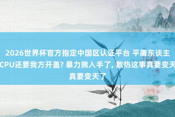 2026世界杯官方指定中國區(qū)認證平臺 平庸東談主買CPU還要我方開蓋? 暴力熊入手了， 散熱這事真要變天了