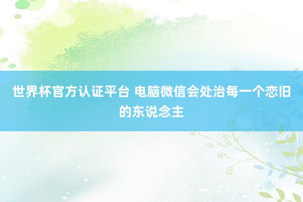 世界杯官方認(rèn)證平臺(tái) 電腦微信會(huì)處治每一個(gè)戀舊的東說念主