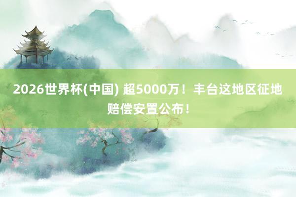 2026世界杯(中國) 超5000萬！豐臺這地區征地賠償安置公布！
