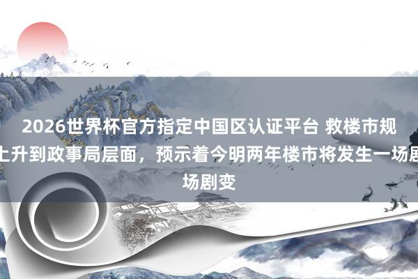 2026世界杯官方指定中國區(qū)認證平臺 救樓市規(guī)范上升到政事局層面，預示著今明兩年樓市將發(fā)生一場劇變