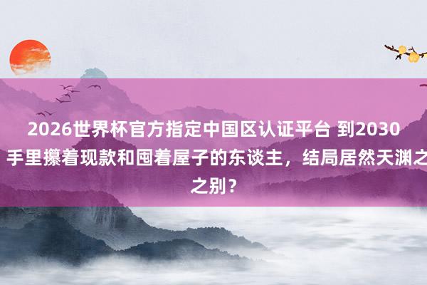 2026世界杯官方指定中國(guó)區(qū)認(rèn)證平臺(tái) 到2030年，手里攥著現(xiàn)款和囤著屋子的東談主，結(jié)局居然天淵之別？