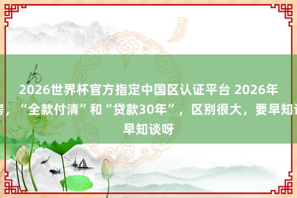 2026世界杯官方指定中國(guó)區(qū)認(rèn)證平臺(tái) 2026年買房，“全款付清”和“貸款30年”，區(qū)別很大，要早知談呀