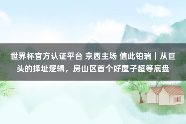 世界杯官方認(rèn)證平臺(tái) 京西主場(chǎng) 值此鉑瑞｜從巨頭的擇址邏輯，房山區(qū)首個(gè)好屋子超等底盤(pán)