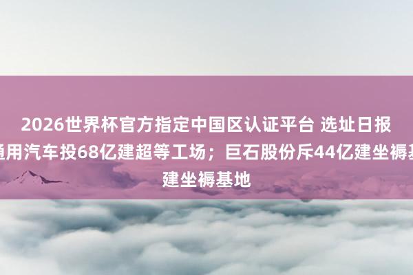 2026世界杯官方指定中國區認證平臺 選址日報：通用汽車投68億建超等工場；巨石股份斥44億建坐褥基地