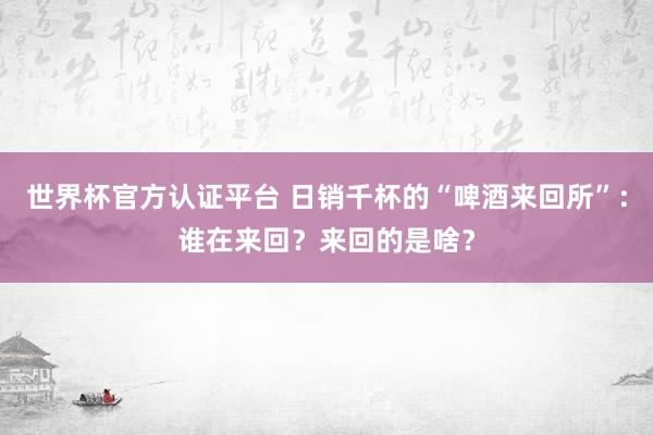世界杯官方認(rèn)證平臺 日銷千杯的“啤酒來回所”：誰在來回？來回的是啥？