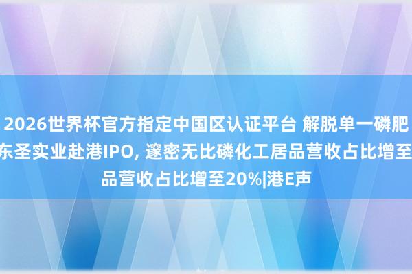 2026世界杯官方指定中國區認證平臺 解脫單一磷肥居品依賴! 東圣實業赴港IPO， 邃密無比磷化工居品營收占比增至20%|港E聲