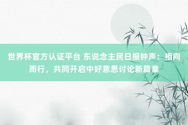世界杯官方認證平臺 東說念主民日報鐘聲：相向而行，共同開啟中好意思討論新篇章