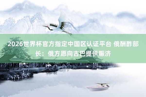 2026世界杯官方指定中國(guó)區(qū)認(rèn)證平臺(tái) 俄酬酢部長(zhǎng)：俄方愿向古巴提供賑濟(jì)