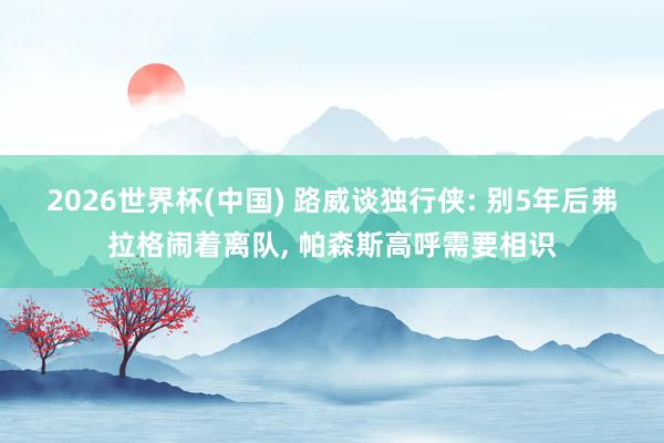 2026世界杯(中國) 路威談獨行俠: 別5年后弗拉格鬧著離隊， 帕森斯高呼需要相識