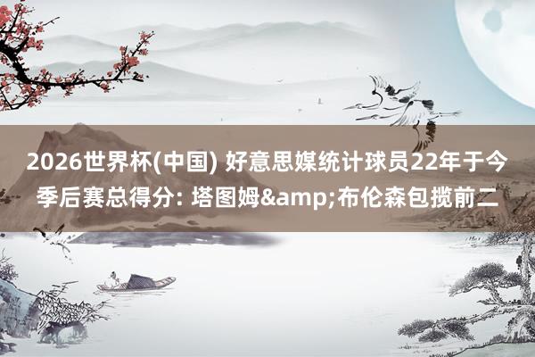 2026世界杯(中國) 好意思媒統計球員22年于今季后賽總得分: 塔圖姆&布倫森包攬前二