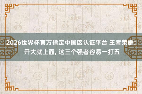 2026世界杯官方指定中國區(qū)認(rèn)證平臺 王者榮耀: 開大就上面， 這三個強(qiáng)者容易一打五
