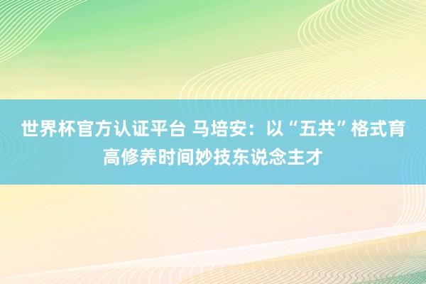 世界杯官方認證平臺 馬培安：以“五共”格式育高修養(yǎng)時間妙技東說念主才