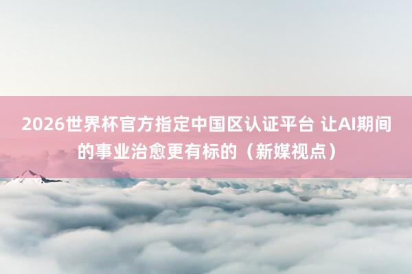 2026世界杯官方指定中國區認證平臺 讓AI期間的事業治愈更有標的（新媒視點）