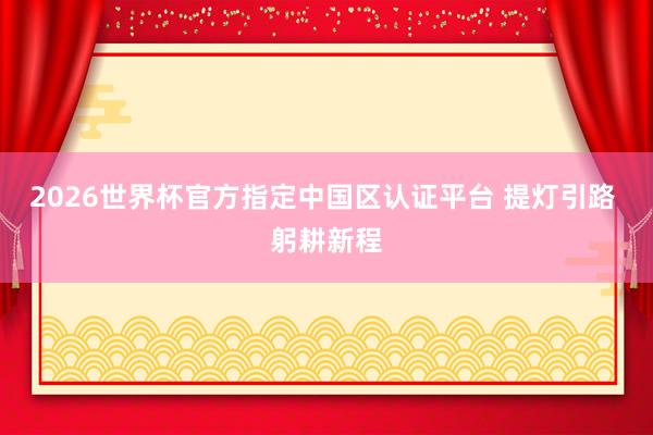 2026世界杯官方指定中國(guó)區(qū)認(rèn)證平臺(tái) 提燈引路 躬耕新程