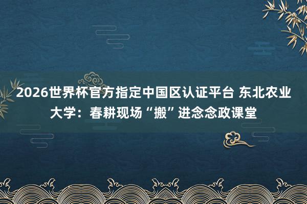 2026世界杯官方指定中國區(qū)認證平臺 東北農(nóng)業(yè)大學(xué)：春耕現(xiàn)場“搬”進念念政課堂