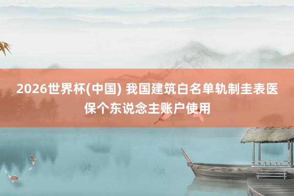 2026世界杯(中國) 我國建筑白名單軌制圭表醫(yī)保個東說念主賬戶使用