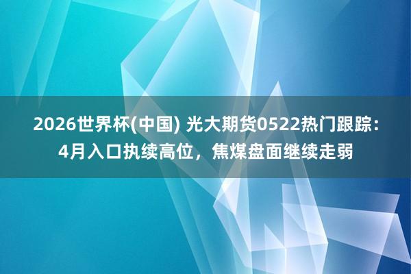 2026世界杯(中國) 光大期貨0522熱門跟蹤：4月入口執(zhí)續(xù)高位，焦煤盤面繼續(xù)走弱