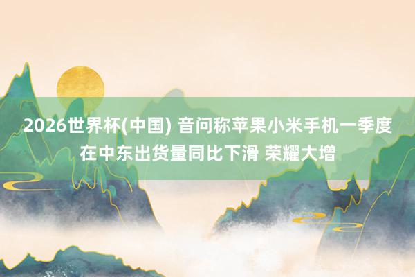 2026世界杯(中國) 音問稱蘋果小米手機一季度在中東出貨量同比下滑 榮耀大增