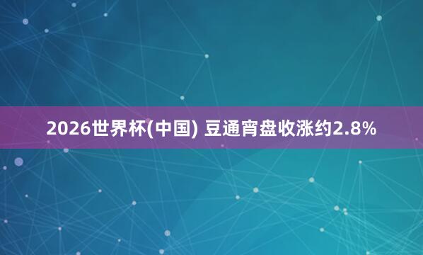 2026世界杯(中國) 豆通宵盤收漲約2.8%