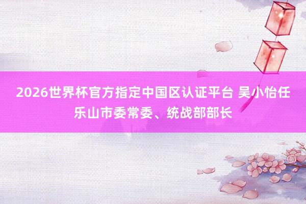 2026世界杯官方指定中國區(qū)認證平臺 吳小怡任樂山市委常委、統(tǒng)戰(zhàn)部部長
