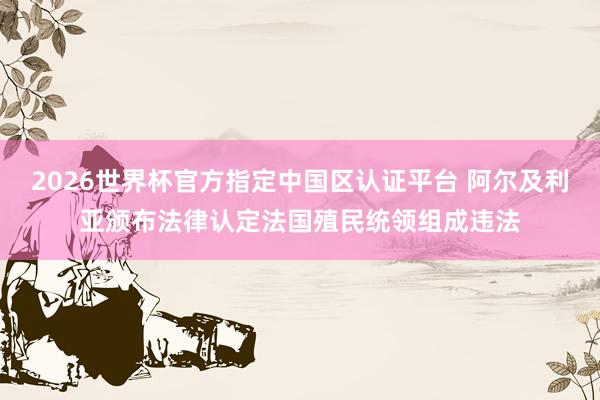 2026世界杯官方指定中國區(qū)認(rèn)證平臺 阿爾及利亞頒布法律認(rèn)定法國殖民統(tǒng)領(lǐng)組成違法