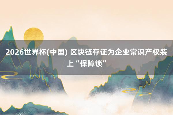 2026世界杯(中國) 區(qū)塊鏈存證為企業(yè)常識產(chǎn)權(quán)裝上“保障鎖”