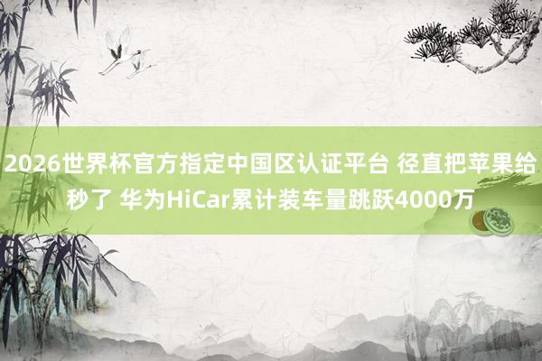 2026世界杯官方指定中國區認證平臺 徑直把蘋果給秒了 華為HiCar累計裝車量跳躍4000萬