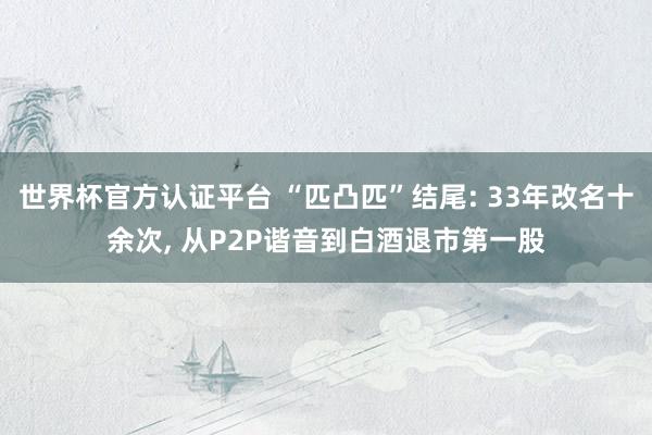 世界杯官方認證平臺 “匹凸匹”結(jié)尾: 33年改名十余次， 從P2P諧音到白酒退市第一股