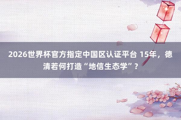 2026世界杯官方指定中國區認證平臺 15年，德清若何打造“地信生態學”？