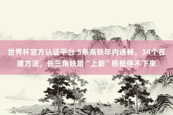 世界杯官方認證平臺 5條高鐵年內通暢，34個在建方法，長三角鐵路“上新”根柢停不下來