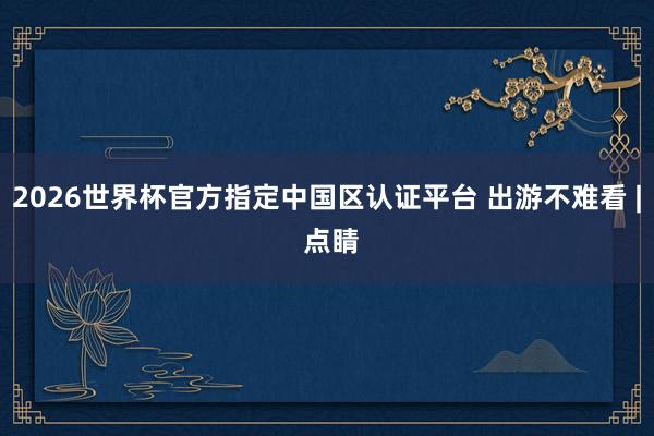 2026世界杯官方指定中國區(qū)認證平臺 出游不難看 | 點睛