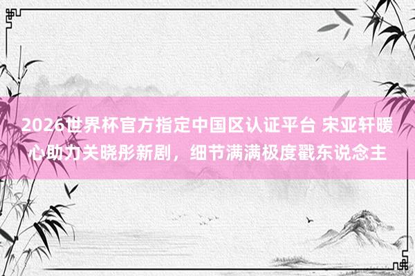 2026世界杯官方指定中國區認證平臺 宋亞軒暖心助力關曉彤新劇，細節滿滿極度戳東說念主