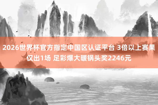 2026世界杯官方指定中國區(qū)認(rèn)證平臺(tái) 3倍以上賽果僅出1場 足彩爆大暖鍋頭獎(jiǎng)2246元
