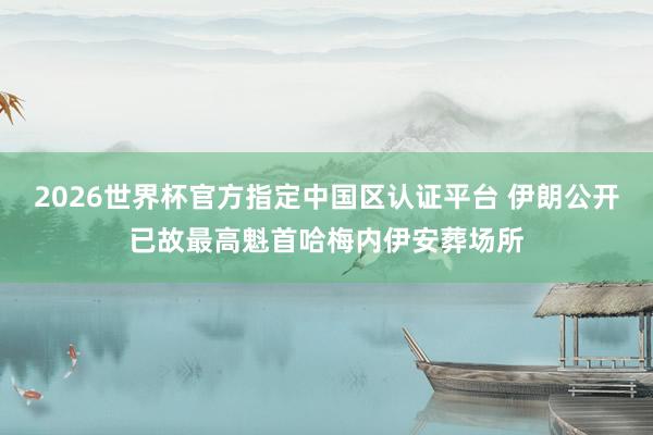 2026世界杯官方指定中國區(qū)認(rèn)證平臺(tái) 伊朗公開已故最高魁首哈梅內(nèi)伊安葬場所